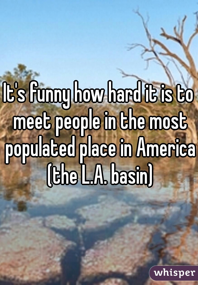 It's funny how hard it is to meet people in the most populated place in America (the L.A. basin)