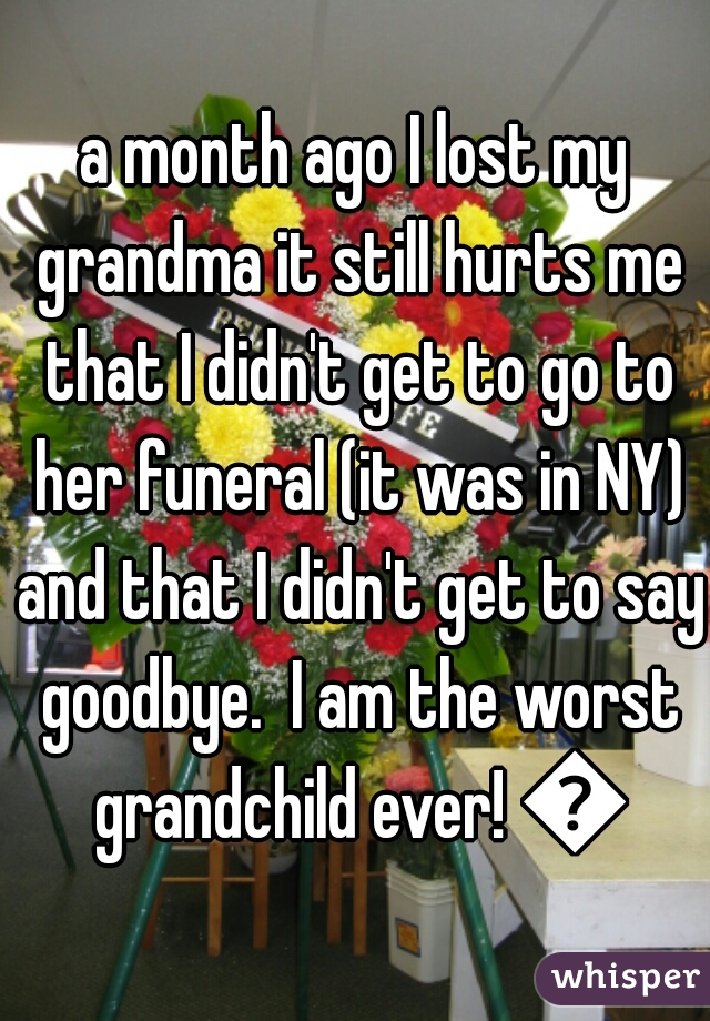 a month ago I lost my grandma it still hurts me that I didn't get to go to her funeral (it was in NY) and that I didn't get to say goodbye.  I am the worst grandchild ever! 😢