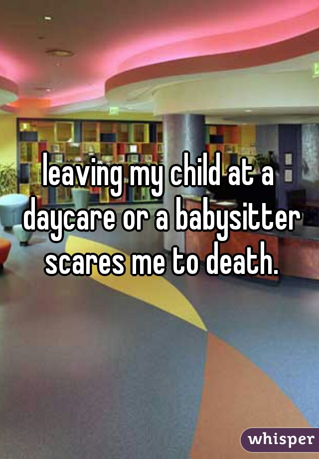 leaving my child at a daycare or a babysitter scares me to death.