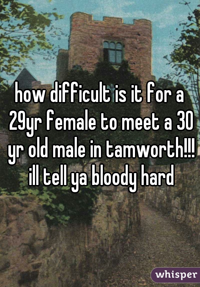 how difficult is it for a 29yr female to meet a 30 yr old male in tamworth!!! ill tell ya bloody hard