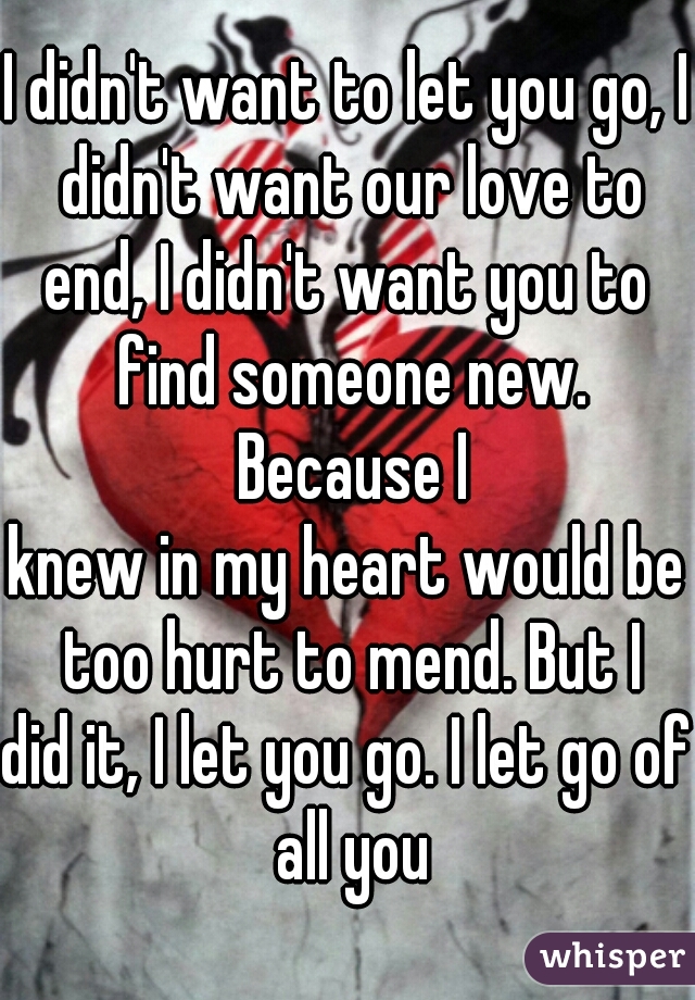 I didn't want to let you go, I didn't want our love to
end, I didn't want you to find someone new. Because I
knew in my heart would be too hurt to mend. But I
did it, I let you go. I let go of all you