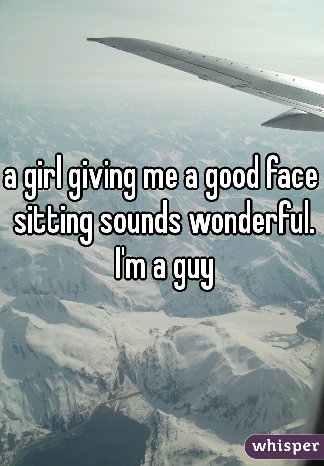 a girl giving me a good face sitting sounds wonderful. I'm a guy