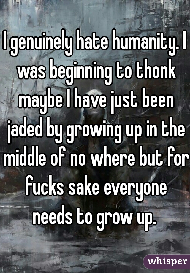 I genuinely hate humanity. I was beginning to thonk maybe I have just been jaded by growing up in the middle of no where but for fucks sake everyone needs to grow up. 