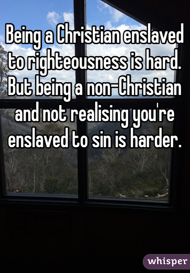 Being a Christian enslaved to righteousness is hard. But being a non-Christian and not realising you're enslaved to sin is harder.