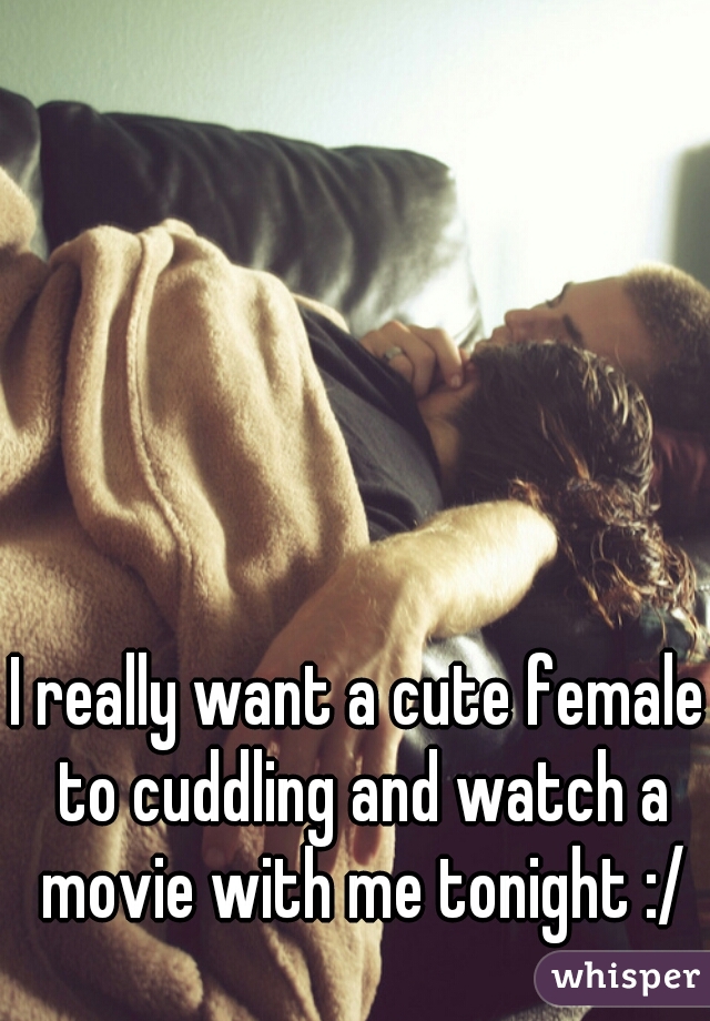 I really want a cute female to cuddling and watch a movie with me tonight :/