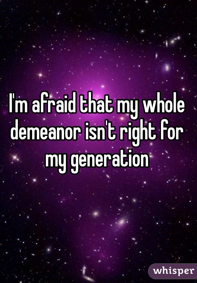 I'm afraid that my whole demeanor isn't right for my generation