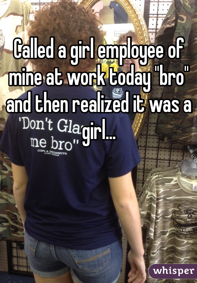 Called a girl employee of mine at work today "bro" and then realized it was a girl...