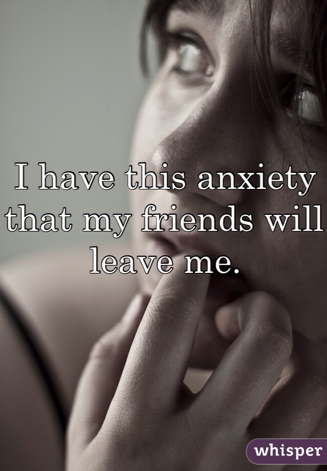 I have this anxiety that my friends will leave me. 