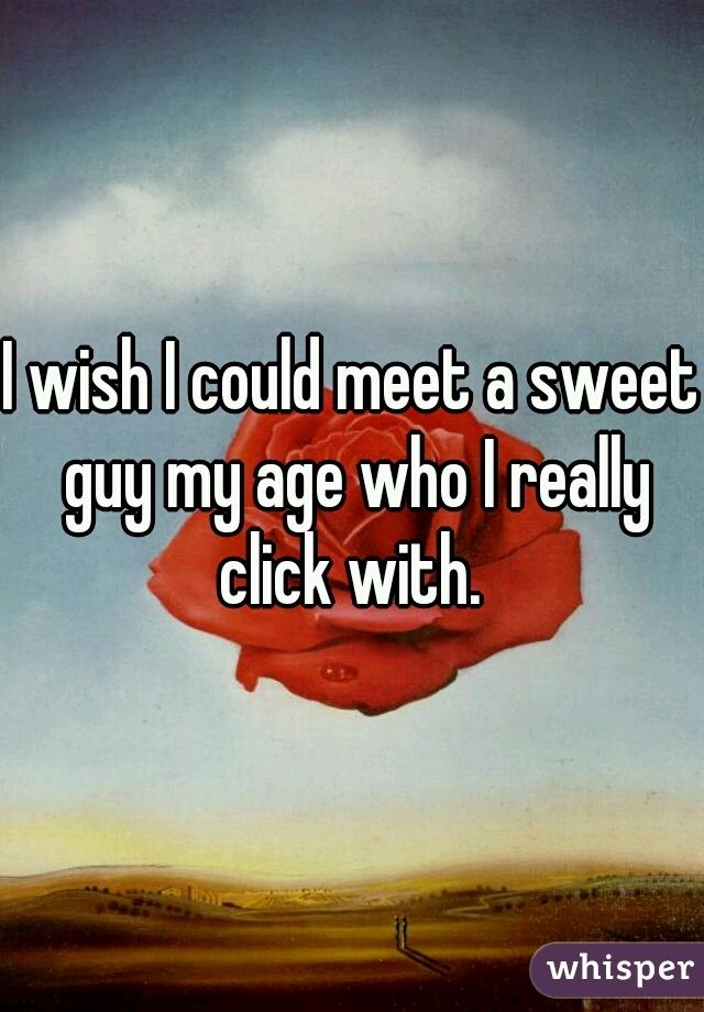 I wish I could meet a sweet guy my age who I really click with. 