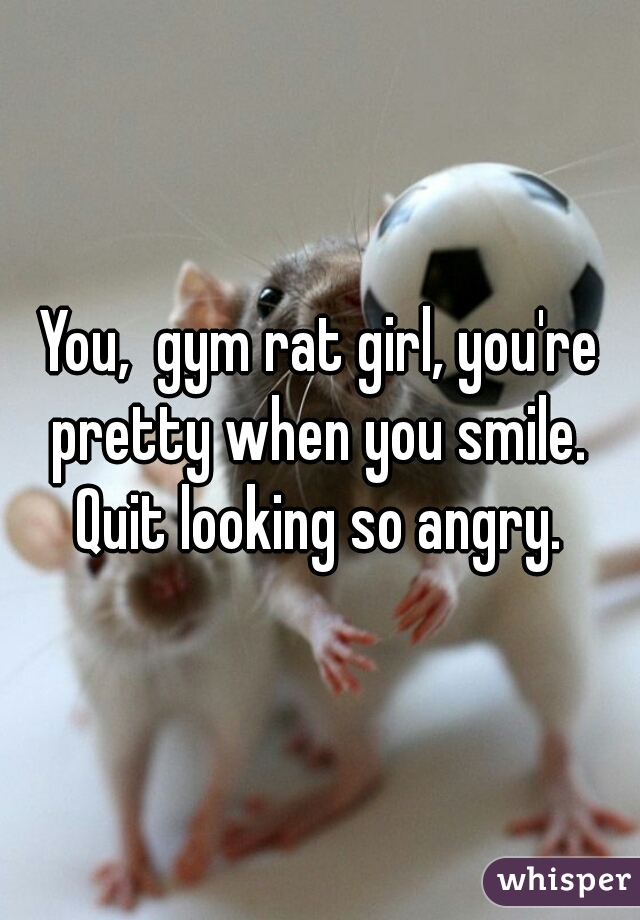 You,  gym rat girl, you're pretty when you smile.  Quit looking so angry. 