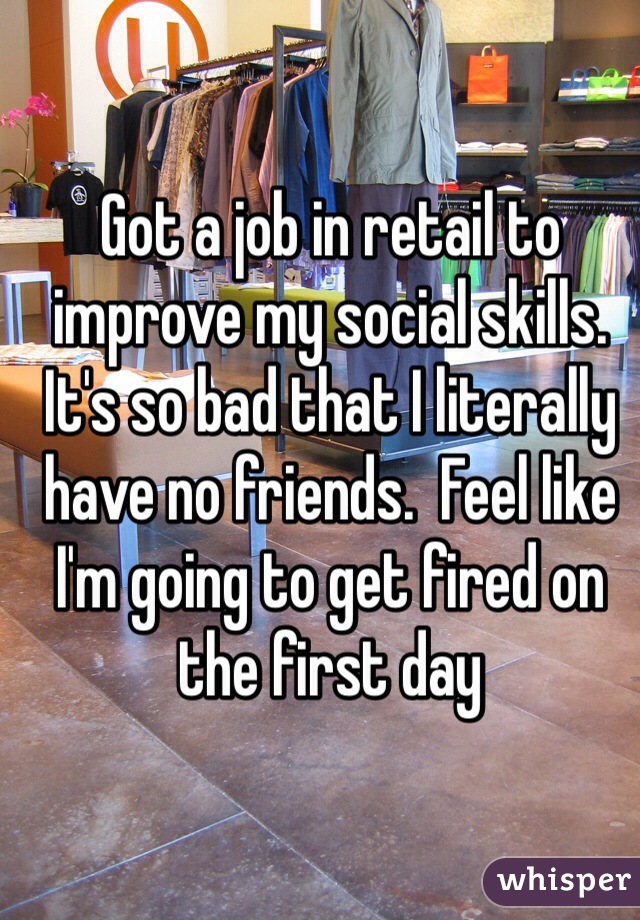 Got a job in retail to improve my social skills.  It's so bad that I literally have no friends.  Feel like I'm going to get fired on the first day