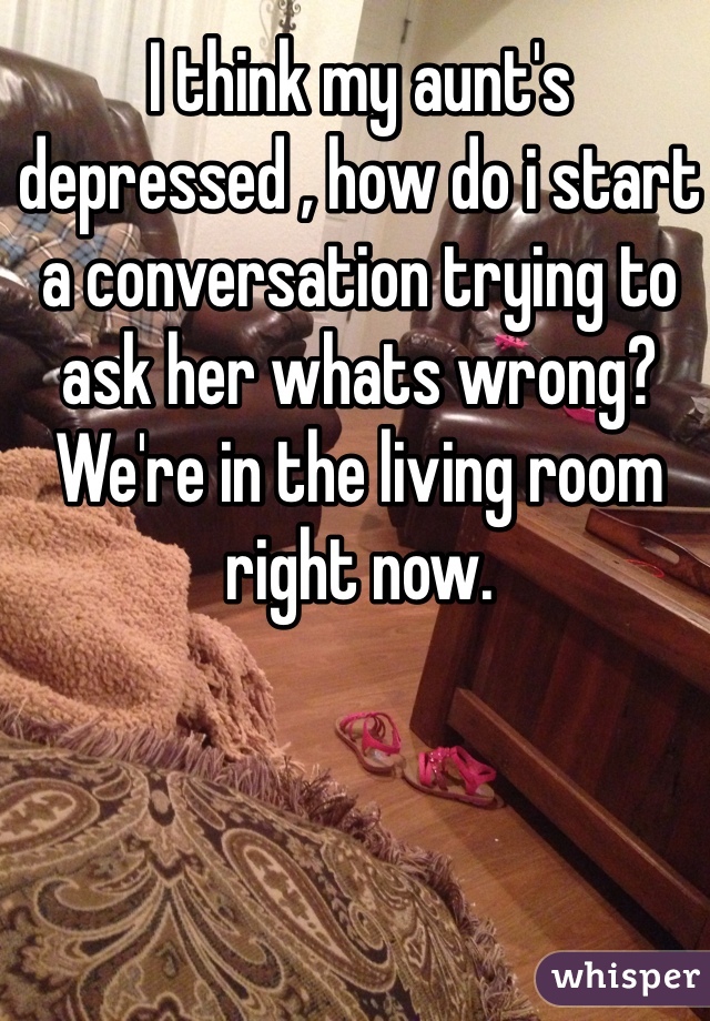 I think my aunt's depressed , how do i start a conversation trying to ask her whats wrong? We're in the living room right now.