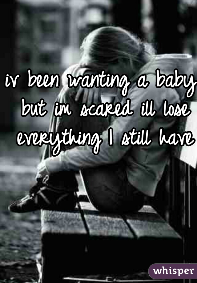 iv been wanting a baby but im scared ill lose everything I still have