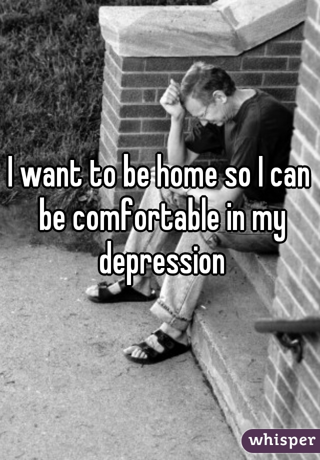 I want to be home so I can be comfortable in my depression