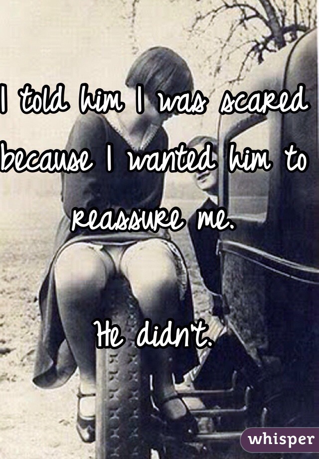 I told him I was scared because I wanted him to reassure me. 

He didn't. 