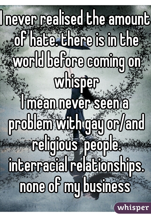 I never realised the amount of hate. there is in the world before coming on whisper
I mean never seen a problem with gay or/and religious  people. interracial relationships. none of my business 