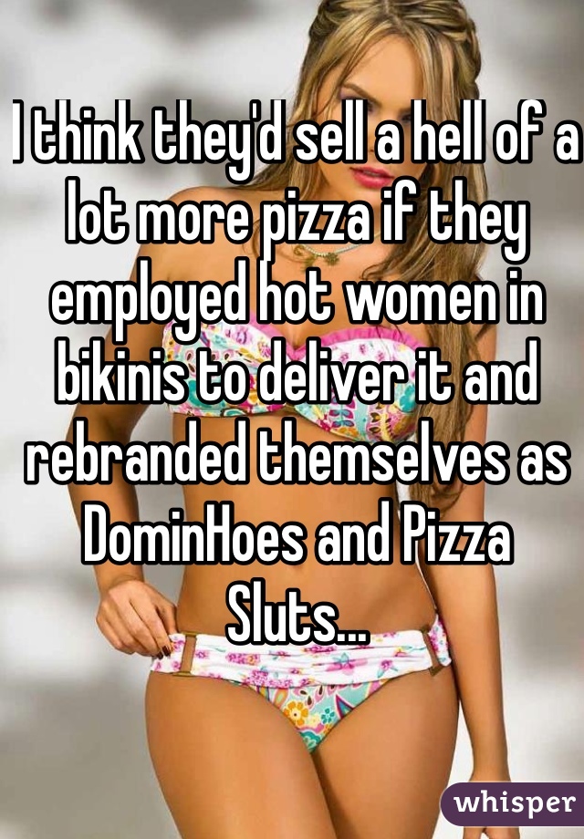 I think they'd sell a hell of a lot more pizza if they employed hot women in bikinis to deliver it and rebranded themselves as DominHoes and Pizza Sluts...