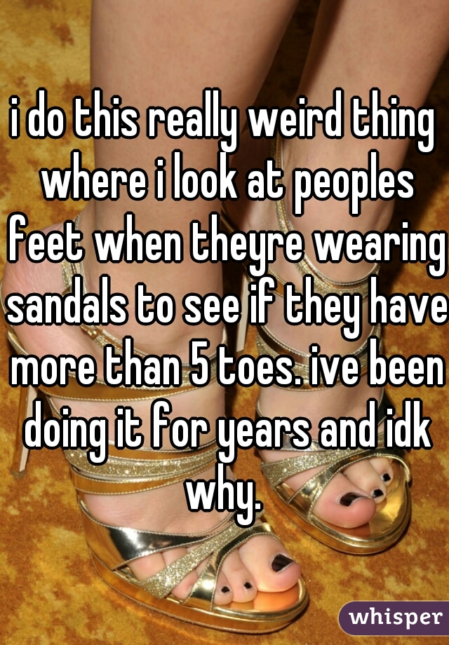 i do this really weird thing where i look at peoples feet when theyre wearing sandals to see if they have more than 5 toes. ive been doing it for years and idk why. 