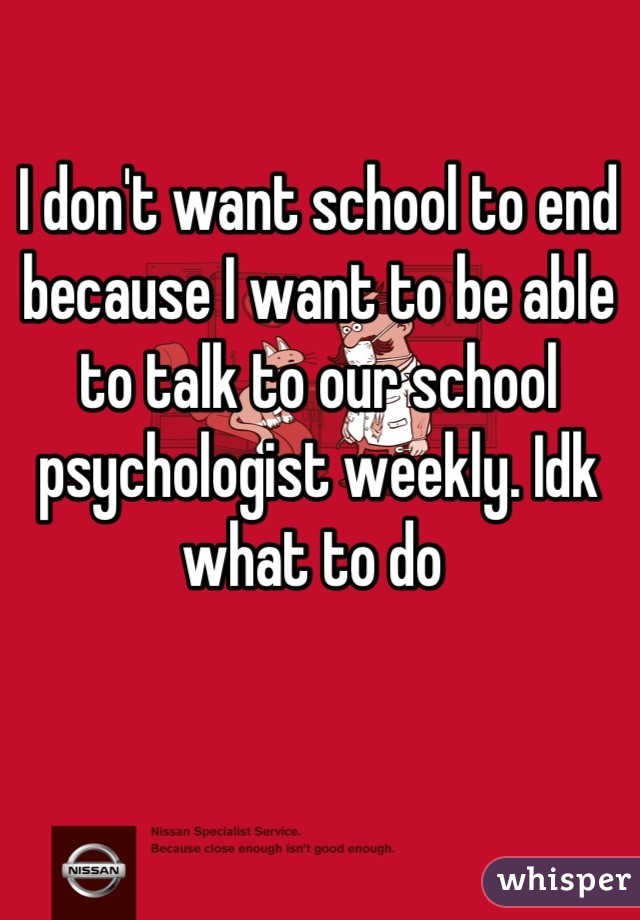 I don't want school to end because I want to be able to talk to our school psychologist weekly. Idk what to do 