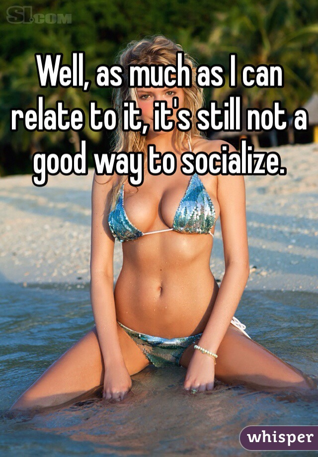 Well, as much as I can relate to it, it's still not a good way to socialize.