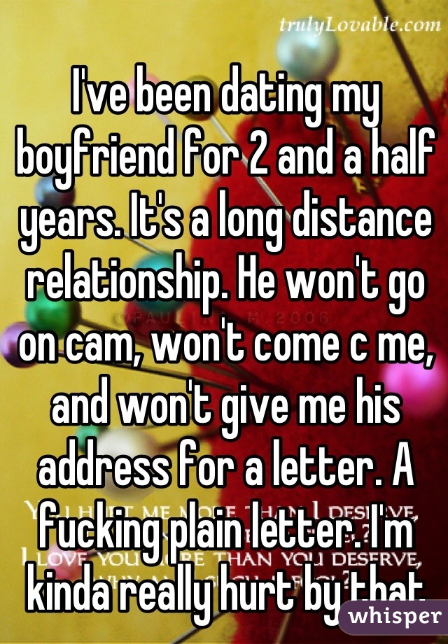 
I've been dating my boyfriend for 2 and a half years. It's a long distance relationship. He won't go on cam, won't come c me, and won't give me his address for a letter. A fucking plain letter. I'm kinda really hurt by that