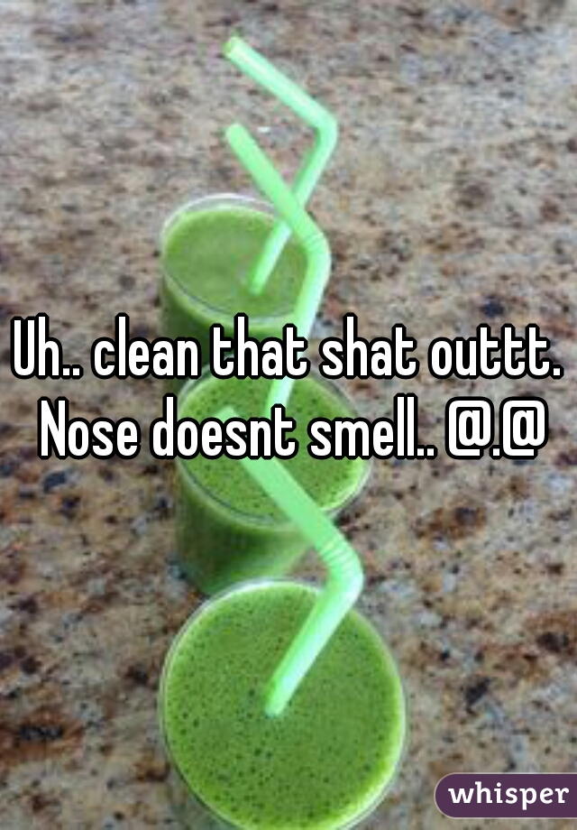 Uh.. clean that shat outtt. Nose doesnt smell.. @.@