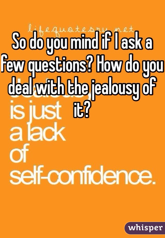 So do you mind if I ask a few questions? How do you deal with the jealousy of it? 