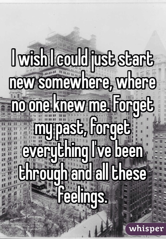 I wish I could just start new somewhere, where no one knew me. Forget my past, forget everything I've been through and all these feelings. 