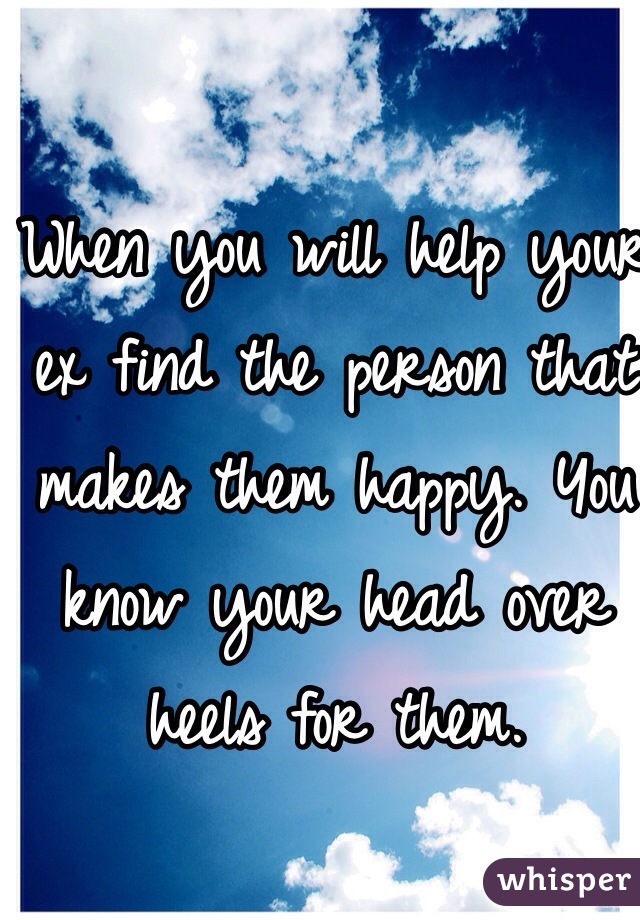 When you will help your ex find the person that makes them happy. You know your head over heels for them. 