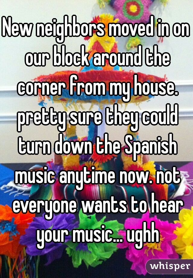 New neighbors moved in on our block around the corner from my house. pretty sure they could turn down the Spanish music anytime now. not everyone wants to hear your music... ughh