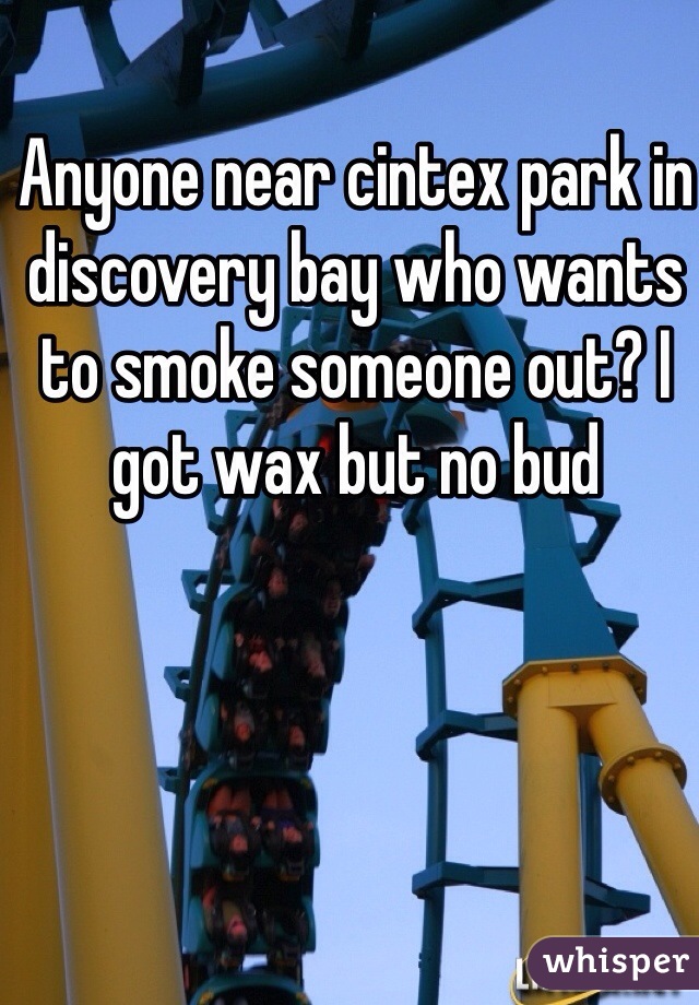 Anyone near cintex park in discovery bay who wants to smoke someone out? I got wax but no bud