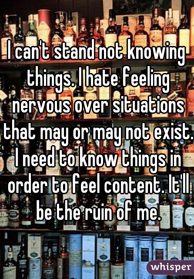 I can't stand not knowing things. I hate feeling nervous over situations that may or may not exist. I need to know things in order to feel content. It'll be the ruin of me.