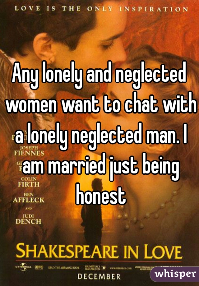 Any lonely and neglected women want to chat with a lonely neglected man. I am married just being honest