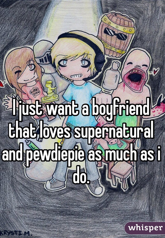 I just want a boyfriend that loves supernatural and pewdiepie as much as i do.