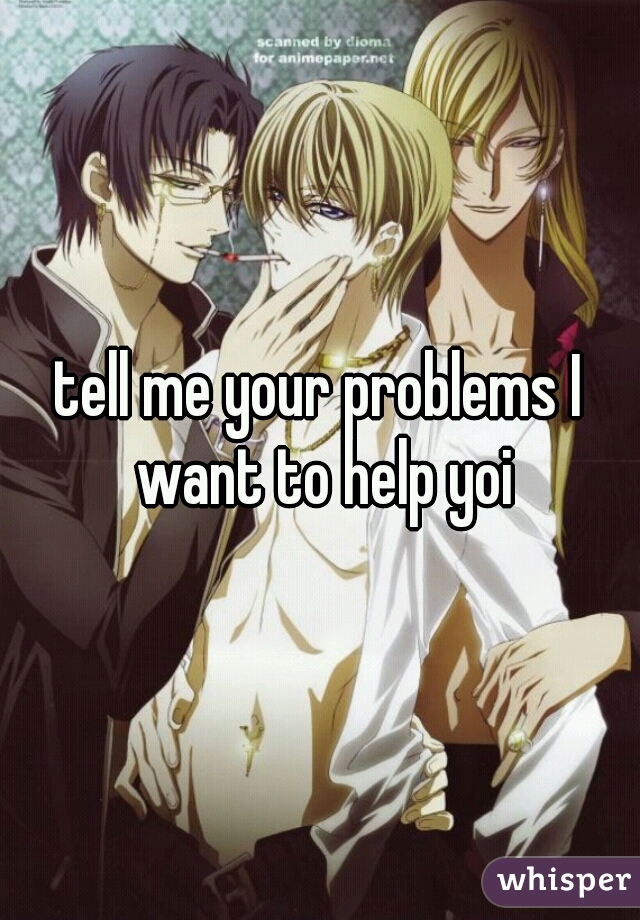 tell me your problems I want to help yoi