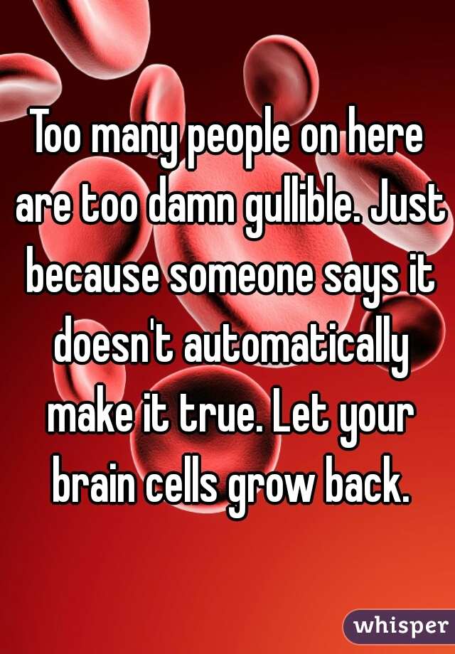 Too many people on here are too damn gullible. Just because someone says it doesn't automatically make it true. Let your brain cells grow back.