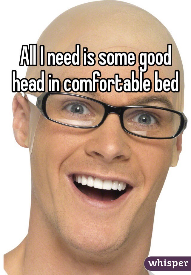 All I need is some good head in comfortable bed 