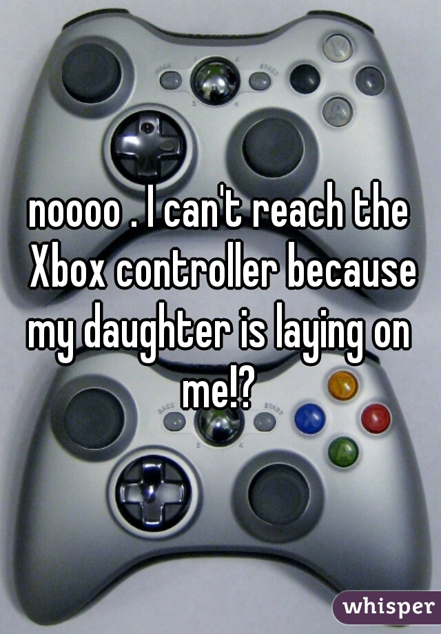 noooo . I can't reach the Xbox controller because my daughter is laying on  me!? 