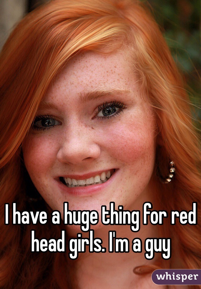 I have a huge thing for red head girls. I'm a guy
