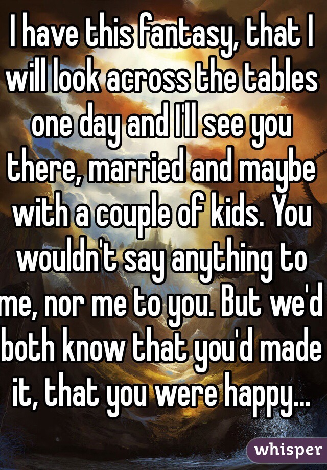 I have this fantasy, that I will look across the tables one day and I'll see you there, married and maybe with a couple of kids. You wouldn't say anything to me, nor me to you. But we'd both know that you'd made it, that you were happy...