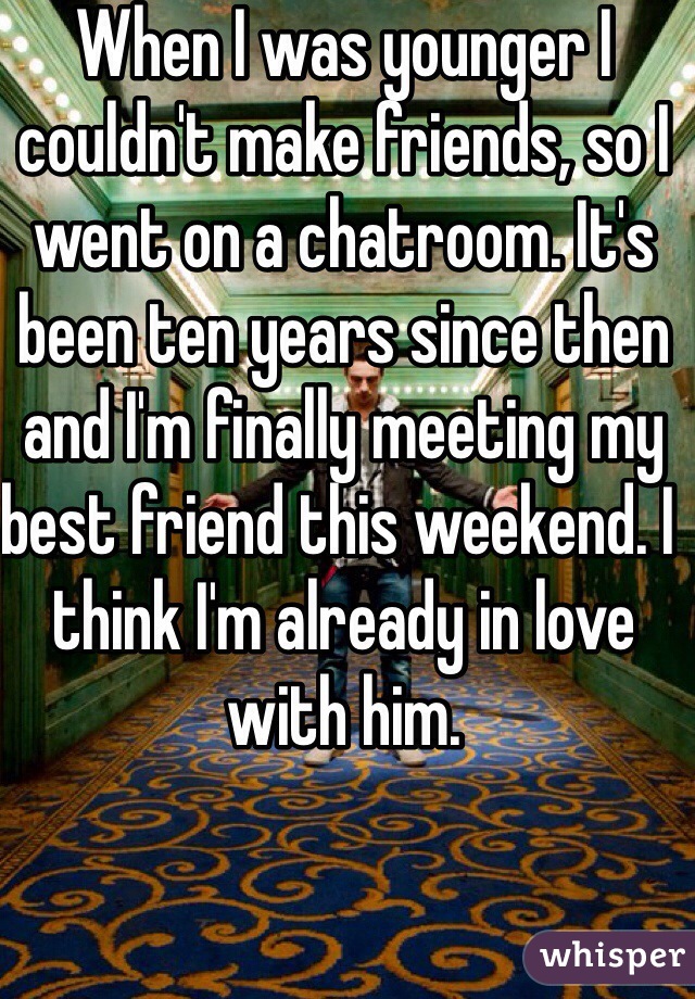 When I was younger I couldn't make friends, so I went on a chatroom. It's been ten years since then and I'm finally meeting my best friend this weekend. I think I'm already in love with him. 