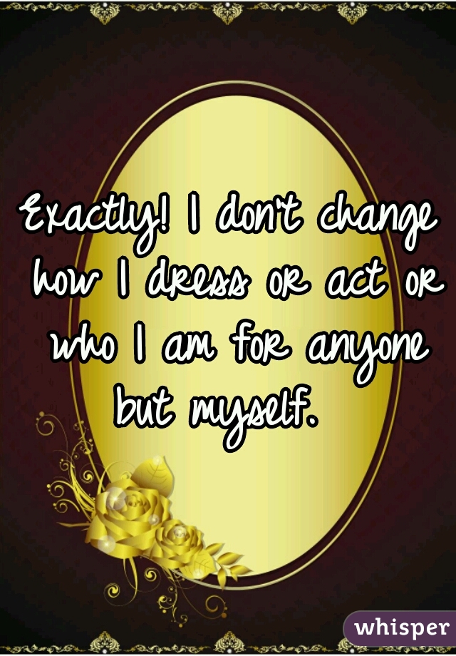 Exactly! I don't change how I dress or act or who I am for anyone but myself.  