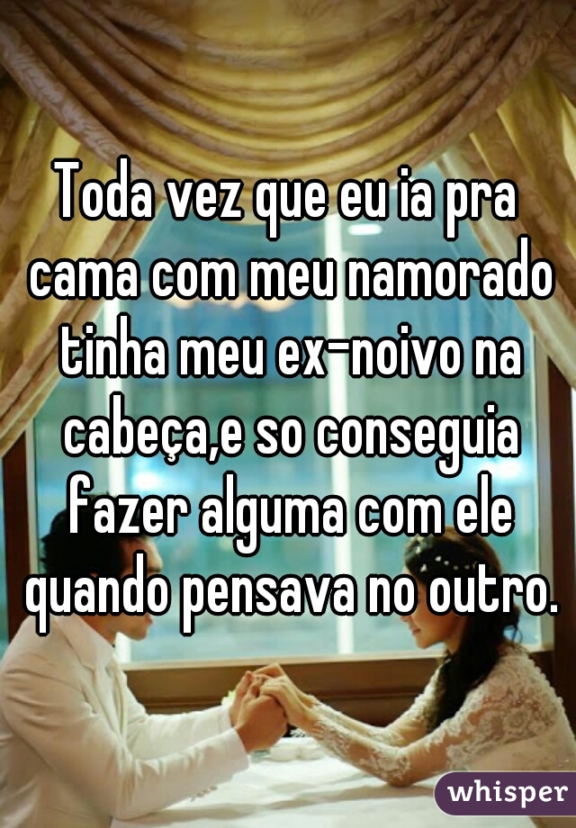 Toda vez que eu ia pra cama com meu namorado tinha meu ex-noivo na cabeça,e so conseguia fazer alguma com ele quando pensava no outro.