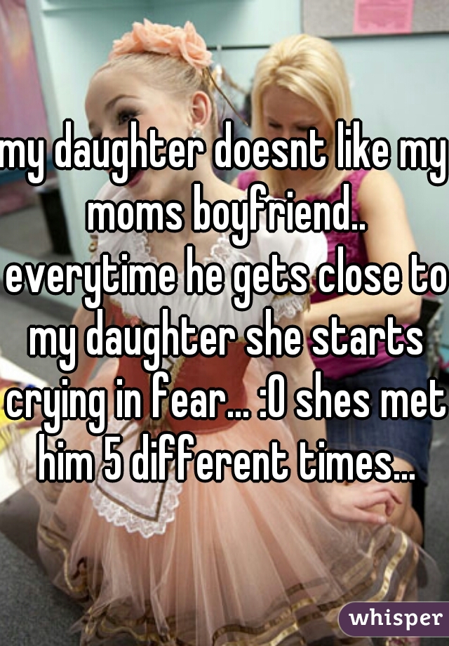 my daughter doesnt like my moms boyfriend.. everytime he gets close to my daughter she starts crying in fear... :O shes met him 5 different times...