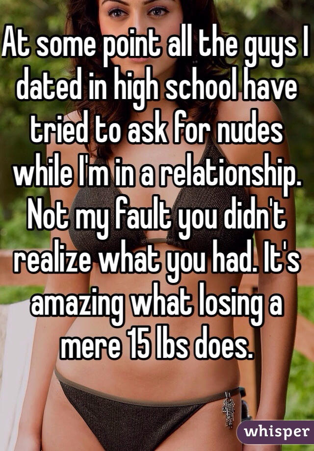 At some point all the guys I dated in high school have tried to ask for nudes while I'm in a relationship. Not my fault you didn't realize what you had. It's amazing what losing a mere 15 lbs does. 