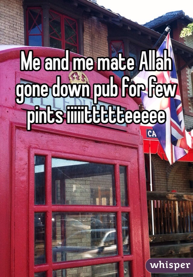 Me and me mate Allah gone down pub for few pints iiiiittttteeeee