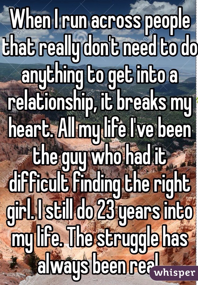 When I run across people that really don't need to do anything to get into a relationship, it breaks my heart. All my life I've been the guy who had it difficult finding the right girl. I still do 23 years into my life. The struggle has always been real. 