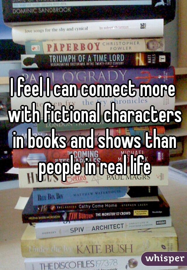 I feel I can connect more with fictional characters in books and shows than people in real life