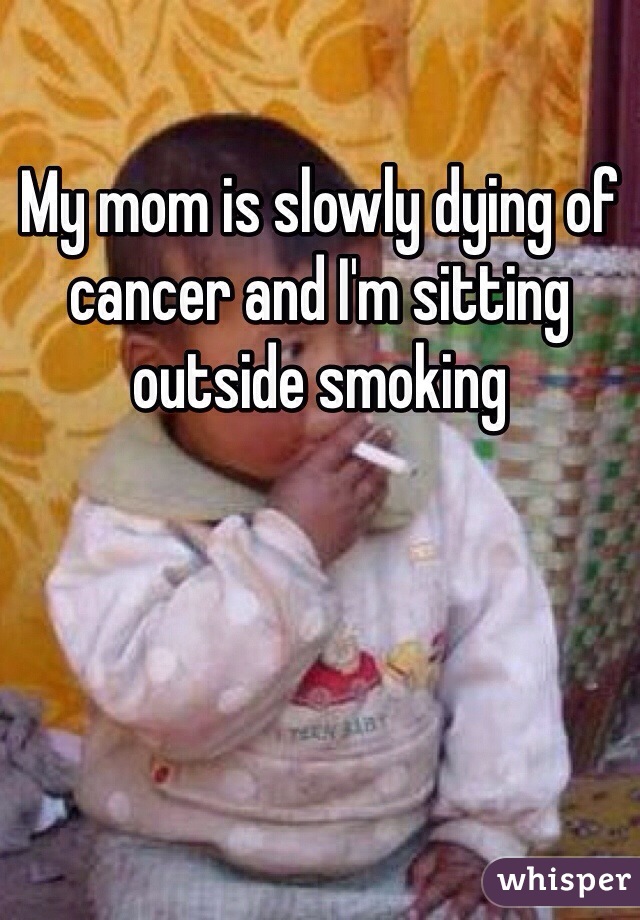 My mom is slowly dying of cancer and I'm sitting outside smoking