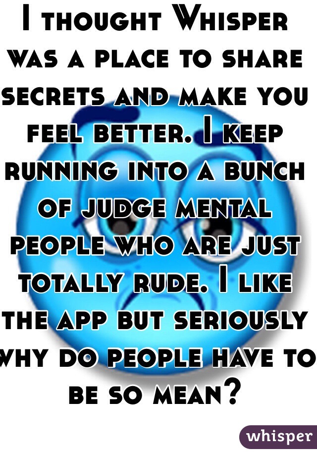 I thought Whisper was a place to share secrets and make you feel better. I keep running into a bunch of judge mental people who are just totally rude. I like the app but seriously why do people have to be so mean?